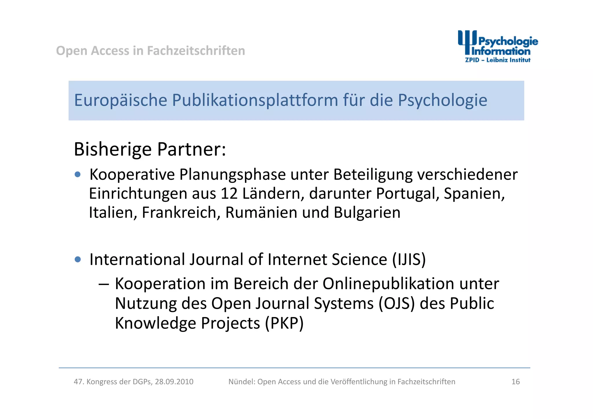 Open Access in Fachzeitschriften
Europäische Publikationsplattform für die Psychologie
Bisherige Partner: 
 Kooperative Planungsphase unter Beteiligung verschiedener 
Einrichtungen aus 12 Ländern, darunter Portugal, Spanien, 
Italien Frankreich R mänien nd B lgarienItalien, Frankreich, Rumänien und Bulgarien
 International Journal of Internet Science (IJIS) International Journal of Internet Science (IJIS)
– Kooperation im Bereich der Onlinepublikation unter 
Nutzung des Open Journal Systems (OJS) des PublicNutzung des Open Journal Systems (OJS) des Public 
Knowledge Projects (PKP)
47. Kongress der DGPs, 28.09.2010 Nündel: Open Access und die Veröffentlichung in Fachzeitschriften 16
 