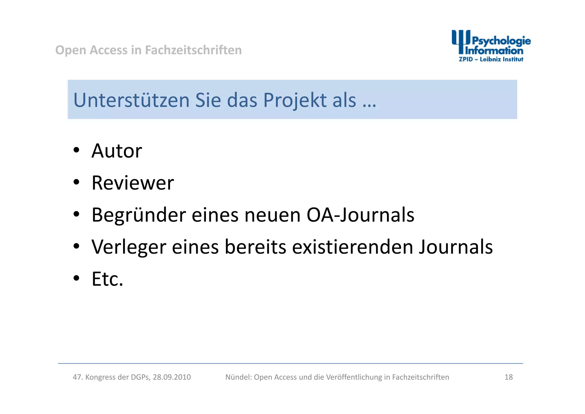Open Access in Fachzeitschriften
Unterstützen Sie das Projekt als …
• Autor
• Reviewer
d l• Begründer eines neuen OA‐Journals
• Verleger eines bereits existierenden Journalsg
• Etc.
47. Kongress der DGPs, 28.09.2010 Nündel: Open Access und die Veröffentlichung in Fachzeitschriften 18
 
