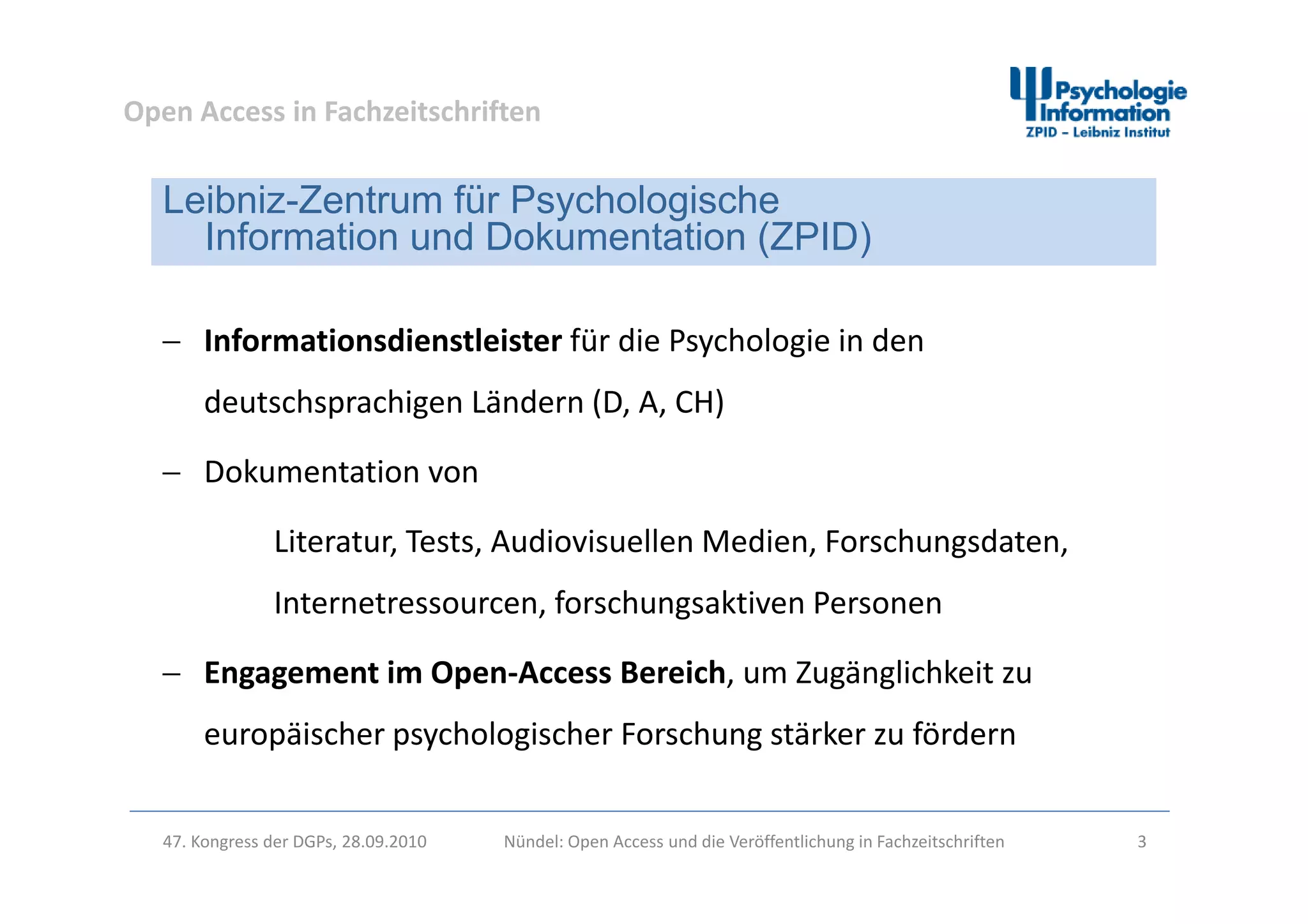 Open Access in Fachzeitschriften
Leibniz-Zentrum für Psychologische
Information und Dokumentation (ZPID)
 Informationsdienstleister für die Psychologie in den 
( )
y g
deutschsprachigen Ländern (D, A, CH)
D k i Dokumentation von 
Literatur, Tests, Audiovisuellen Medien, Forschungsdaten, 
Internetressourcen, forschungsaktiven Personen
Engagement im Open Access Bereich um Zugänglichkeit zu Engagement im Open‐Access Bereich, um Zugänglichkeit zu 
europäischer psychologischer Forschung stärker zu fördern
47. Kongress der DGPs, 28.09.2010 Nündel: Open Access und die Veröffentlichung in Fachzeitschriften 3
 