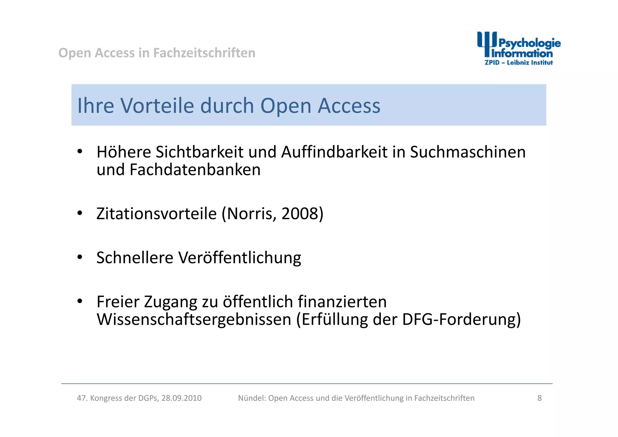 Open Access in Fachzeitschriften
Ihre Vorteile durch Open Access
• Höhere Sichtbarkeit und Auffindbarkeit in Suchmaschinen 
und Fachdatenbankenund Fachdatenbanken
• Zitationsvorteile (Norris, 2008)Zitationsvorteile (Norris, 2008)
• Schnellere Veröffentlichung
• Freier Zugang zu öffentlich finanzierten 
Wissenschaftsergebnissen (Erfüllung der DFG Forderung)Wissenschaftsergebnissen (Erfüllung der DFG‐Forderung)
47. Kongress der DGPs, 28.09.2010 Nündel: Open Access und die Veröffentlichung in Fachzeitschriften 8
 