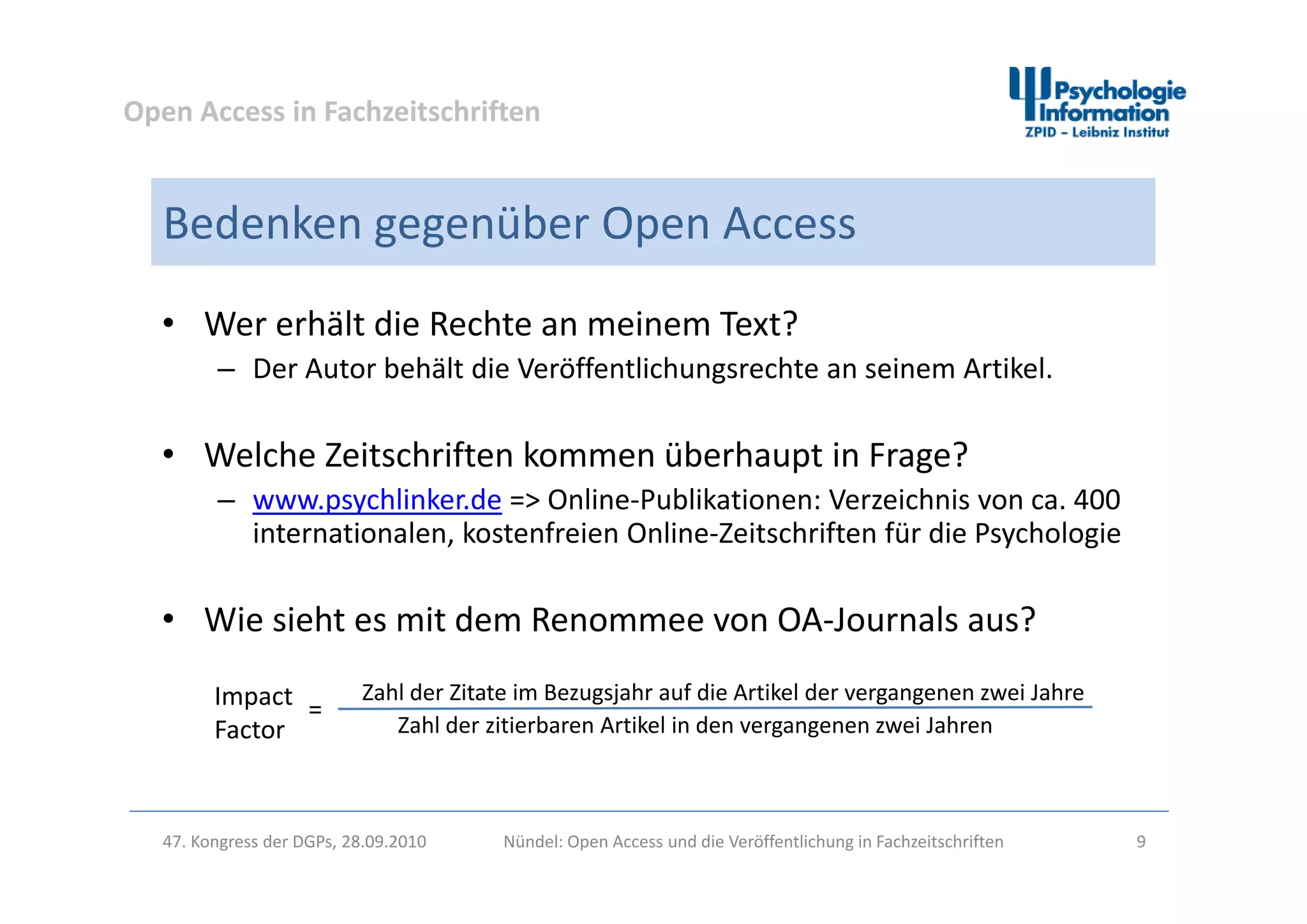 Open Access in Fachzeitschriften
Bedenken gegenüber Open Access
• Wer erhält die Rechte an meinem Text?
b h l ff l h h k l– Der Autor behält die Veröffentlichungsrechte an seinem Artikel.
• Welche Zeitschriften kommen überhaupt in Frage?Welche Zeitschriften kommen überhaupt in Frage?
– www.psychlinker.de => Online‐Publikationen: Verzeichnis von ca. 400 
internationalen, kostenfreien Online‐Zeitschriften für die Psychologie
• Wie sieht es mit dem Renommee von OA‐Journals aus?
Zahl der Zitate im Bezugsjahr auf die Artikel der vergangenen zwei Jahre
Zahl der zitierbaren Artikel in den vergangenen zwei Jahren
Impact 
Factor
=
47. Kongress der DGPs, 28.09.2010 Nündel: Open Access und die Veröffentlichung in Fachzeitschriften 9
 