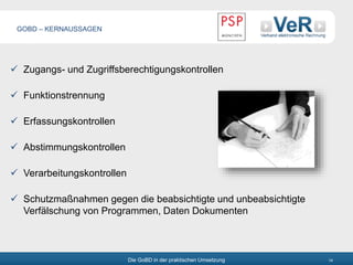 Die GoBD in der praktischen Umsetzung 14
 Zugangs- und Zugriffsberechtigungskontrollen
 Funktionstrennung
 Erfassungskontrollen
 Abstimmungskontrollen
 Verarbeitungskontrollen
 Schutzmaßnahmen gegen die beabsichtigte und unbeabsichtigte
Verfälschung von Programmen, Daten Dokumenten
GOBD – KERNAUSSAGEN
 