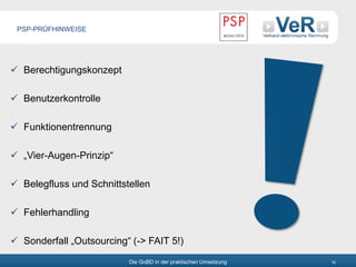 Die GoBD in der praktischen Umsetzung 16
 Berechtigungskonzept
 Benutzerkontrolle
 Funktionentrennung
 „Vier-Augen-Prinzip“
 Belegfluss und Schnittstellen
 Fehlerhandling
 Sonderfall „Outsourcing“ (-> FAIT 5!)
PSP-PRÜFHINWEISE
 