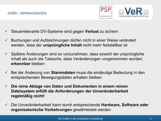 Die GoBD in der praktischen Umsetzung 18
 Steuerrelevante DV-Systeme sind gegen Verlust zu sichern
 Buchungen und Aufzeichnungen dürfen nicht in einer Weise verändert
werden, dass der ursprüngliche Inhalt nicht mehr feststellbar ist
 Spätere Änderungen sind so vorzunehmen, dass sowohl der ursprüngliche
Inhalt als auch die Tatsache, dass Veränderungen vorgenommen wurden,
erkennbar bleiben
 Bei der Änderung von Stammdaten muss die eindeutige Bedeutung in den
entsprechenden Bewegungsdaten erhalten bleiben
 Die reine Ablage von Daten und Dokumenten in einem reinen
Dateisystem erfüllt die Anforderungen der Unveränderbarkeit
regelmäßig nicht!
 Die Unveränderbarkeit kann durch entsprechende Hardware, Software oder
organisatorische Vorkehrungen gewährleistet werden
GOBD – KERNAUSSAGEN
 