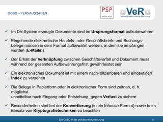 Die GoBD in der praktischen Umsetzung 30
 Im DV-System erzeugte Dokumente sind im Ursprungsformat aufzubewahren
 Eingehende elektronische Handels- oder Geschäftsbriefe und Buchungs-
belege müssen in dem Format aufbewahrt werden, in dem sie empfangen
wurden (E-Mails!)
 Der Erhalt der Verknüpfung zwischen Geschäftsvorfall und Dokument muss
während der gesamten Aufbewahrungsfrist gewährleistet sein
 Ein elektronisches Dokument ist mit einem nachvollziehbaren und eindeutigen
Index zu versehen
 Die Belege in Papierform oder in elektronischer Form sind zeitnah, d. h.
möglichst
unmittelbar nach Eingang oder Entstehung, gegen Verlust zu sichern
 Besonderheiten sind bei der Konvertierung (in ein Inhouse-Format) sowie beim
Einsatz von Kryptografietechniken zu beachten
GOBD – KERNAUSSAGEN
 