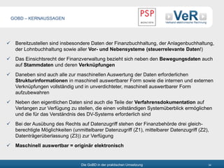 Die GoBD in der praktischen Umsetzung 34
 Bereitzustellen sind insbesondere Daten der Finanzbuchhaltung, der Anlagenbuchhaltung,
der Lohnbuchhaltung sowie aller Vor- und Nebensysteme (steuerrelevante Daten!)
 Das Einsichtsrecht der Finanzverwaltung bezieht sich neben den Bewegungsdaten auch
auf Stammdaten und deren Verknüpfungen
 Daneben sind auch alle zur maschinellen Auswertung der Daten erforderlichen
Strukturinformationen in maschinell auswertbarer Form sowie die internen und externen
Verknüpfungen vollständig und in unverdichteter, maschinell auswertbarer Form
aufzubewahren
 Neben den eigentlichen Daten sind auch die Teile der Verfahrensdokumentation auf
Verlangen zur Verfügung zu stellen, die einen vollständigen Systemüberblick ermöglichen
und die für das Verständnis des DV-Systems erforderlich sind
 Bei der Ausübung des Rechts auf Datenzugriff stehen der Finanzbehörde drei gleich-
berechtigte Möglichkeiten (unmittelbarer Datenzugriff (Z1), mittelbarer Datenzugriff (Z2),
Datenträgerüberlassung (Z3)) zur Verfügung
 Maschinell auswertbar = originär elektronisch
GOBD – KERNAUSSAGEN
 