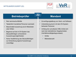 Die GoBD in der praktischen Umsetzung 38
Betriebsprüfer Mandant
 Rein technische Mithilfe
 Tatsächlich handelnde Personen wechseln
 Maschinelle Auswertung durch Mitarbeiter
oder Dritten
 Begrenzt auf die im DV-System des
Steuerpflichtigen vorhandenen
Auswertungsmöglichkeiten
 Keine Verpflichtung des Steuerpflichtigen
zur Entwicklung eigener Auswertungs-
vorschläge
 Zurverfügungstellung von Hard- und Software
 Unterstützung durch mit dem DV-System
betrauten Personen
 Umfang der zumutbaren Hilfe richtet sich
nach den betrieblichen Gegebenheiten
(Verhältnismäßigkeitsgrundsatz):
 Größe
 Mitarbeiterzahl
Z2
MITTELBARER ZUGRIFF (Z2)
 