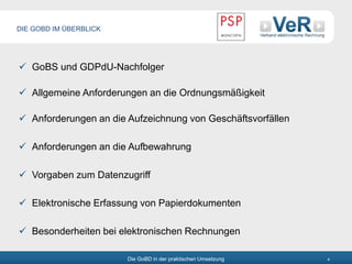 Die GoBD in der praktischen Umsetzung 4
DIE GOBD IM ÜBERBLICK
 GoBS und GDPdU-Nachfolger
 Allgemeine Anforderungen an die Ordnungsmäßigkeit
 Anforderungen an die Aufzeichnung von Geschäftsvorfällen
 Anforderungen an die Aufbewahrung
 Vorgaben zum Datenzugriff
 Elektronische Erfassung von Papierdokumenten
 Besonderheiten bei elektronischen Rechnungen
 