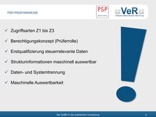 Die GoBD in der praktischen Umsetzung 42
 Zugriffsarten Z1 bis Z3
 Berechtigungskonzept (Prüferrolle)
 Erstqualifizierung steuerrelevante Daten
 Strukturinformationen maschinell auswertbar
 Daten- und Systemtrennung
 Maschinelle Auswertbarkeit
PSP-PRÜFHINWEISE
 