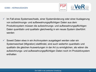 Die GoBD in der praktischen Umsetzung 44
 Im Fall eines Systemwechsels, einer Systemänderung oder einer Auslagerung
von aufzeichnungs- und aufbewahrungspflichtigen Daten aus dem
Produktivsystem müssen die aufzeichnungs- und aufbewahrungspflichtigen
Daten quantitativ und qualitativ gleichwertig in ein neues System überführt
werden
 Soweit Daten etwa in ein Archivsystem ausgelagert werden oder ein
Systemwechsel (Migration) stattfindet, sind auch weiterhin quantitativ und
qualitativ die gleichen Auswertungen in der Art zu ermöglichen, als wären die
aufzeichnungs- und aufbewahrungspflichtigen Daten noch im Produktivsystem
enthalten
GOBD – KERNAUSSAGEN
 