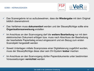 Die GoBD in der praktischen Umsetzung 48
 Das Scanergebnis ist so aufzubewahren, dass die Wiedergabe mit dem Original
bildlich übereinstimmt
 Das Verfahren muss dokumentiert werden und der Steuerpflichtige sollte eine
Organisationsanweisung erstellen
 Im Anschluss an den Scanvorgang darf die weitere Bearbeitung nur mit dem
elektronischen Dokument erfolgen bzw. muss nach Abschluss der Bearbeitung
der bearbeitete Papierbeleg erneut eingescannt und ein Bezug zum ersten
Scanobjekt hergestellt werden
 Soweit Unterlagen mittels Scanprozess einer Digitalisierung zugeführt wurden,
muss der Steuerpflichtige diese über sein DV-System lesbar machen
 Im Anschluss an den Scanvorgang dürfen Papierdokumente unter bestimmten
Voraussetzungen vernichtet werden
GOBD – KERNAUSSAGEN
 