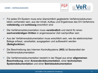 Die GoBD in der praktischen Umsetzung 53
 Für jedes DV-System muss eine übersichtlich gegliederte Verfahrensdokumen-
tation vorhanden sein, aus der Inhalt, Aufbau und Ergebnisse des DV-Verfahrens
vollständig und schlüssig ersichtlich sind
 Die Verfahrensdokumentation muss verständlich und damit für einen
sachverständigen Dritten in angemessener Zeit nachprüfbar sein
 Aus der Verfahrensdokumentation muss ersichtlich sein, wie die elektronischen
Belege erfasst, verarbeitet, ausgegeben und aufbewahrt werden
(Belegfunktion)
 Die Beschreibung des Internen Kontrollsystems (IKS) ist Bestandteil der
Verfahrensdokumentation
 Die Verfahrensdokumentation besteht in der Regel aus einer allgemeinen
Beschreibung, einer Anwenderdokumentation, einer technischen
Systemdokumentation und einer Betriebsdokumentation
GOBD – KERNAUSSAGEN
 