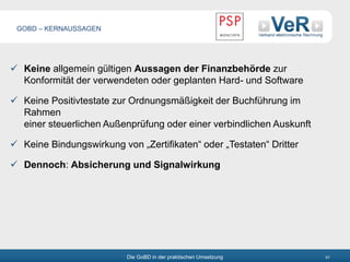 Die GoBD in der praktischen Umsetzung 61
 Keine allgemein gültigen Aussagen der Finanzbehörde zur
Konformität der verwendeten oder geplanten Hard- und Software
 Keine Positivtestate zur Ordnungsmäßigkeit der Buchführung im
Rahmen
einer steuerlichen Außenprüfung oder einer verbindlichen Auskunft
 Keine Bindungswirkung von „Zertifikaten“ oder „Testaten“ Dritter
 Dennoch: Absicherung und Signalwirkung
GOBD – KERNAUSSAGEN
 