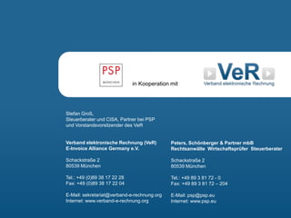 Die GoBD in der praktischen Umsetzung 63
Stefan Groß,
Steuerberater und CISA, Partner bei PSP
und Vorstandsvorsitzender des VeR
Verband elektronische Rechnung (VeR)
E-Invoice Alliance Germany e.V.
Schackstraße 2
80539 München
Tel.: +49 (0)89 38 17 22 28
Fax: +49 (0)89 38 17 22 04
E-Mail: sekretariat@verband-e-rechnung.org
Internet: www.verband-e-rechnung.org
Peters, Schönberger & Partner mbB
Rechtsanwälte Wirtschaftsprüfer Steuerberater
Schackstraße 2
80539 München
Tel.: +49 89 3 81 72 - 0
Fax: +49 89 3 81 72 – 204
E-Mail: psp@psp.eu
Internet: www.psp.eu
in Kooperation mit
 