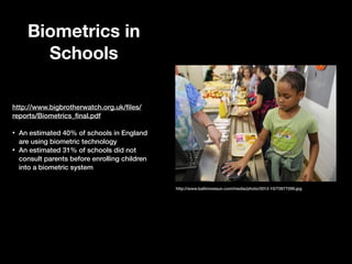 Biometrics in
Schools
http://www.bigbrotherwatch.org.uk/ﬁles/
reports/Biometrics_ﬁnal.pdf

!
•
•

An estimated 40% of schools in England
are using biometric technology
An estimated 31% of schools did not
consult parents before enrolling children
into a biometric system
http://www.baltimoresun.com/media/photo/2012-10/72677299.jpg

 