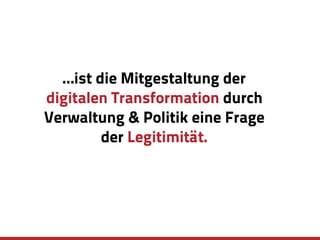 …ist die Mitgestaltung der
digitalen Transformation durch
Verwaltung & Politik eine Frage
der Legitimität.
 
