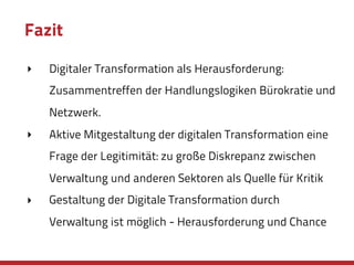 Fazit
‣ Digitaler Transformation als Herausforderung:
Zusammentreffen der Handlungslogiken Bürokratie und
Netzwerk.
‣ Aktive Mitgestaltung der digitalen Transformation eine
Frage der Legitimität: zu große Diskrepanz zwischen
Verwaltung und anderen Sektoren als Quelle für Kritik
‣ Gestaltung der Digitale Transformation durch
Verwaltung ist möglich - Herausforderung und Chance
 