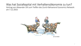 Was hat Sozialkapital mit Verhaltensökonomie zu tun?
Vortrag von Alexander Dill zum Treffen des Zurich Behavioral Economics Network
am 7.12.2015
1
 