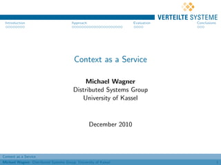 Introduction                          Approach                   Evaluation   Conclusions




                                        Context as a Service

                                            Michael Wagner
                                        Distributed Systems Group
                                           University of Kassel


                                                  December 2010



Context as a Service
Michael Wagner Distributed Systems Group University of Kassel                                1
 