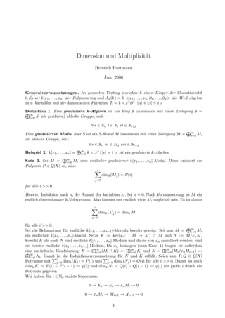Dimension und Multiplizit¨at
Heinrich Hartmann
Juni 2006
Generalvorraussetzungen. Im gesamten Vortrag bezeichne k einen K¨orper der Charakteristik
0.Es sei k[x1, . . . , xn] der Polynomring und An(k) = k < x1, . . . , xn, ∂1, . . . , ∂n > die Weil Algebra
in n Variablen mit der kanonischen Filtration Ti = k <xα∂β | |α| + |β| ≤ i>
Deﬁnition 1. Eine graduierte k-Algebra ist ein Ring S zusammen mit einer Zerlegung S =
∞
i=0 Si als (additive) ablsche Gruppe, mit:
∀ s ∈ Si, t ∈ Sj st ∈ Si+j
Eine graduierter Modul ¨uber S ist ein S-Modul M zusammen mit einer Zerlegung M = ∞
i=0 Mi
als ablsche Gruppe, mit:
∀ s ∈ Si, m ∈ Mj sm ∈ Si+j
Beispiel 2. k[x1, . . . , xn] = ∞
i=0 k < xν | |ν| = i > ist ein graduierte k-Algebra.
Satz 3. Sei M = ∞
i=0 Mi eine endlicher graduierter k[x1, . . . , xn]-Modul. Dann existiert ein
Polynom P ∈ Q[X] so, dass
i
j=0
dimk(Mj) = P(i)
f¨ur alle i >> 0.
Beweis. Induktion nach n, der Anzahl der Variablen xi. Sei n = 0. Nach Vorraussetzung ist M ein
endlich dimensionaler k-Vektorraum. Also k¨onnen nur endlich viele Mi unglich 0 sein. Es ist damit
i
j=0
dimk(Mj) = dimk M
f¨ur alle i >> 0.
Sei die Behauptung f¨ur endliche k[x1, . . . , xn−1]-Moduln bereits gezeigt. Sei nun M = ∞
i=0 Mi
ein endlicher k[x1, . . . , xn]-Modul. Setze K := ker(xn· : M → M) ⊂ M und N := M/xnM.
Sowohl K als auch N sind endliche k[x1, . . . , xn]-Moduln und da sie von xn annulliert werden, sind
sie bereits endliche k[x1, . . . , xn−1]-Moduln. Da xn homogen (vom Grad 1) tragen sie außerdem
eine nat¨urliuche Graduierung: K = ∞
i=0(Mi ∩ K) =: ∞
i=0 Ki und N = ∞
i=0(Mi/xnMi−1) =:
∞
i=0 Ni. Damit ist die Induktionsverraussetzung f¨ur N und K erf¨ullt. Seien nun P, Q ∈ Q[X]
Polynome mit i
j=0 dimk(Kj) = P(i) und i
j=0 dimk(Nj) = Q(i) f¨ur alle i >> 0. Damit ist auch
dimk Ki = P(i) − P(i − 1) =: p(i) und dimk Ni = Q(i) − Q(i − 1) =: q(i) f¨ur große i durch ein
Polynom gegeben.
Wir haben f¨ur i ∈ N0 exakte Sequenzen:
0 → Ki → Mi → xnMi → 0
0 → xnMi → Mi+1 → Ni+1 → 0
1
 