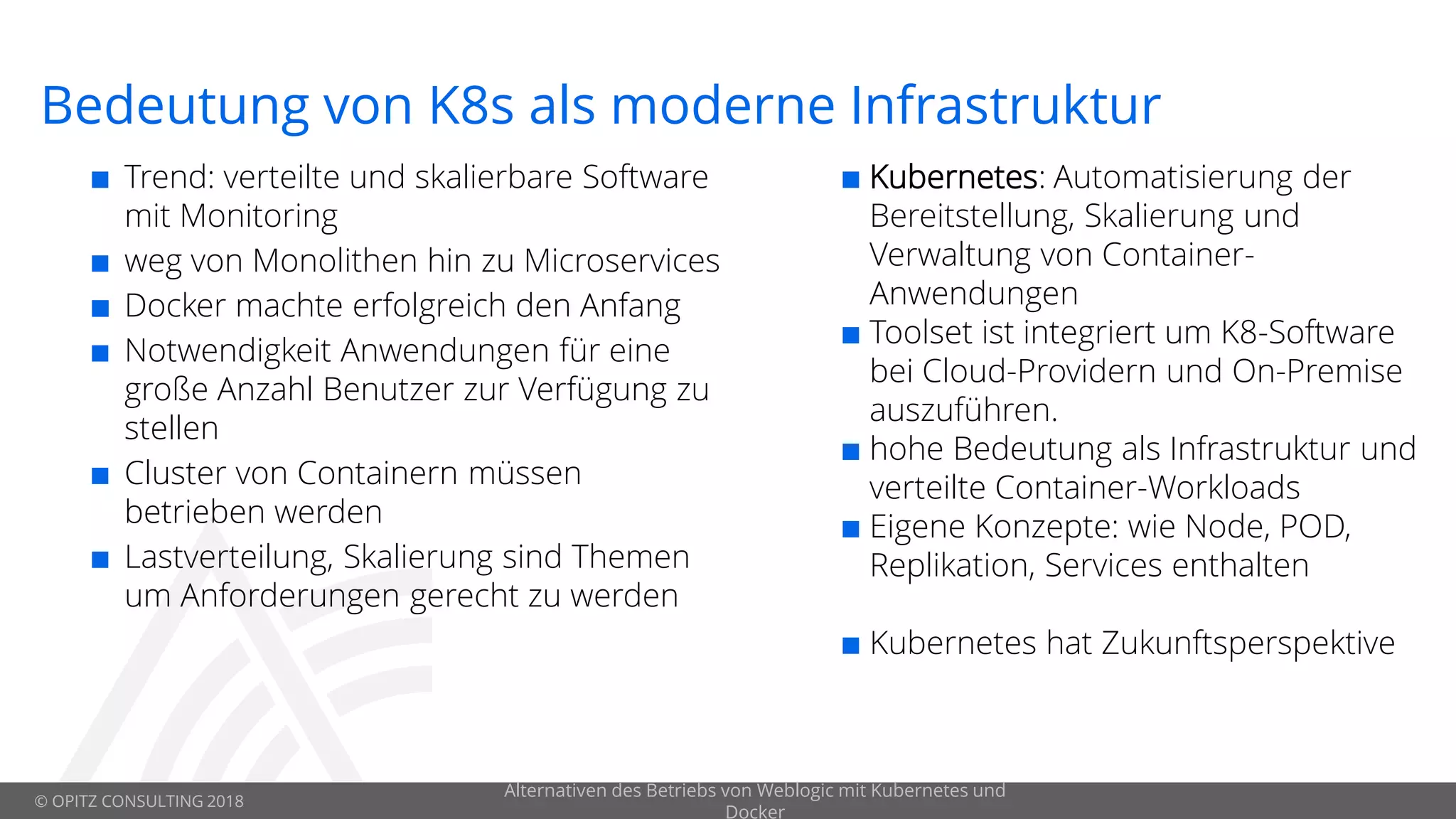 © OPITZ CONSULTING 2018
Bedeutung von K8s als moderne Infrastruktur
 Trend: verteilte und skalierbare Software
mit Monitoring
 weg von Monolithen hin zu Microservices
 Docker machte erfolgreich den Anfang
 Notwendigkeit Anwendungen für eine
große Anzahl Benutzer zur Verfügung zu
stellen
 Cluster von Containern müssen
betrieben werden
 Lastverteilung, Skalierung sind Themen
um Anforderungen gerecht zu werden
Alternativen des Betriebs von Weblogic mit Kubernetes und
Docker
 Kubernetes: Automatisierung der
Bereitstellung, Skalierung und
Verwaltung von Container-
Anwendungen
 Toolset ist integriert um K8-Software
bei Cloud-Providern und On-Premise
auszuführen.
 hohe Bedeutung als Infrastruktur und
verteilte Container-Workloads
 Eigene Konzepte: wie Node, POD,
Replikation, Services enthalten
 Kubernetes hat Zukunftsperspektive
 