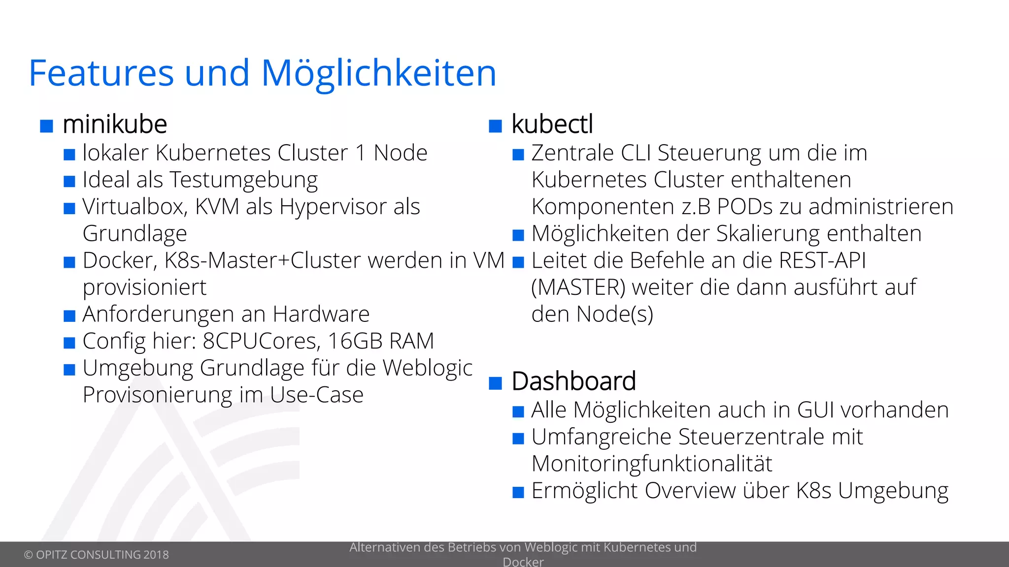 © OPITZ CONSULTING 2018
Features und Möglichkeiten
 minikube
 lokaler Kubernetes Cluster 1 Node
 Ideal als Testumgebung
 Virtualbox, KVM als Hypervisor als
Grundlage
 Docker, K8s-Master+Cluster werden in VM
provisioniert
 Anforderungen an Hardware
 Config hier: 8CPUCores, 16GB RAM
 Umgebung Grundlage für die Weblogic
Provisonierung im Use-Case
Alternativen des Betriebs von Weblogic mit Kubernetes und
Docker
 kubectl
 Zentrale CLI Steuerung um die im
Kubernetes Cluster enthaltenen
Komponenten z.B PODs zu administrieren
 Möglichkeiten der Skalierung enthalten
 Leitet die Befehle an die REST-API
(MASTER) weiter die dann ausführt auf
den Node(s)
 Dashboard
 Alle Möglichkeiten auch in GUI vorhanden
 Umfangreiche Steuerzentrale mit
Monitoringfunktionalität
 Ermöglicht Overview über K8s Umgebung
 