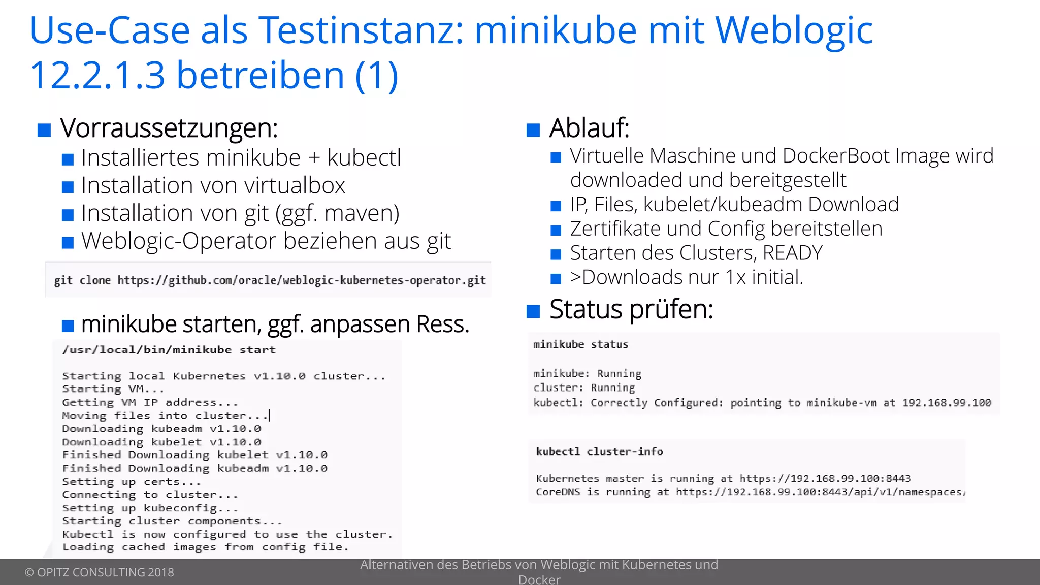 © OPITZ CONSULTING 2018
Use-Case als Testinstanz: minikube mit Weblogic
12.2.1.3 betreiben (1)
 Vorraussetzungen:
 Installiertes minikube + kubectl
 Installation von virtualbox
 Installation von git (ggf. maven)
 Weblogic-Operator beziehen aus git
 minikube starten, ggf. anpassen Ress.

Alternativen des Betriebs von Weblogic mit Kubernetes und
Docker
 Ablauf:
 Virtuelle Maschine und DockerBoot Image wird
downloaded und bereitgestellt
 IP, Files, kubelet/kubeadm Download
 Zertifikate und Config bereitstellen
 Starten des Clusters, READY
 >Downloads nur 1x initial.
 Status prüfen:
 