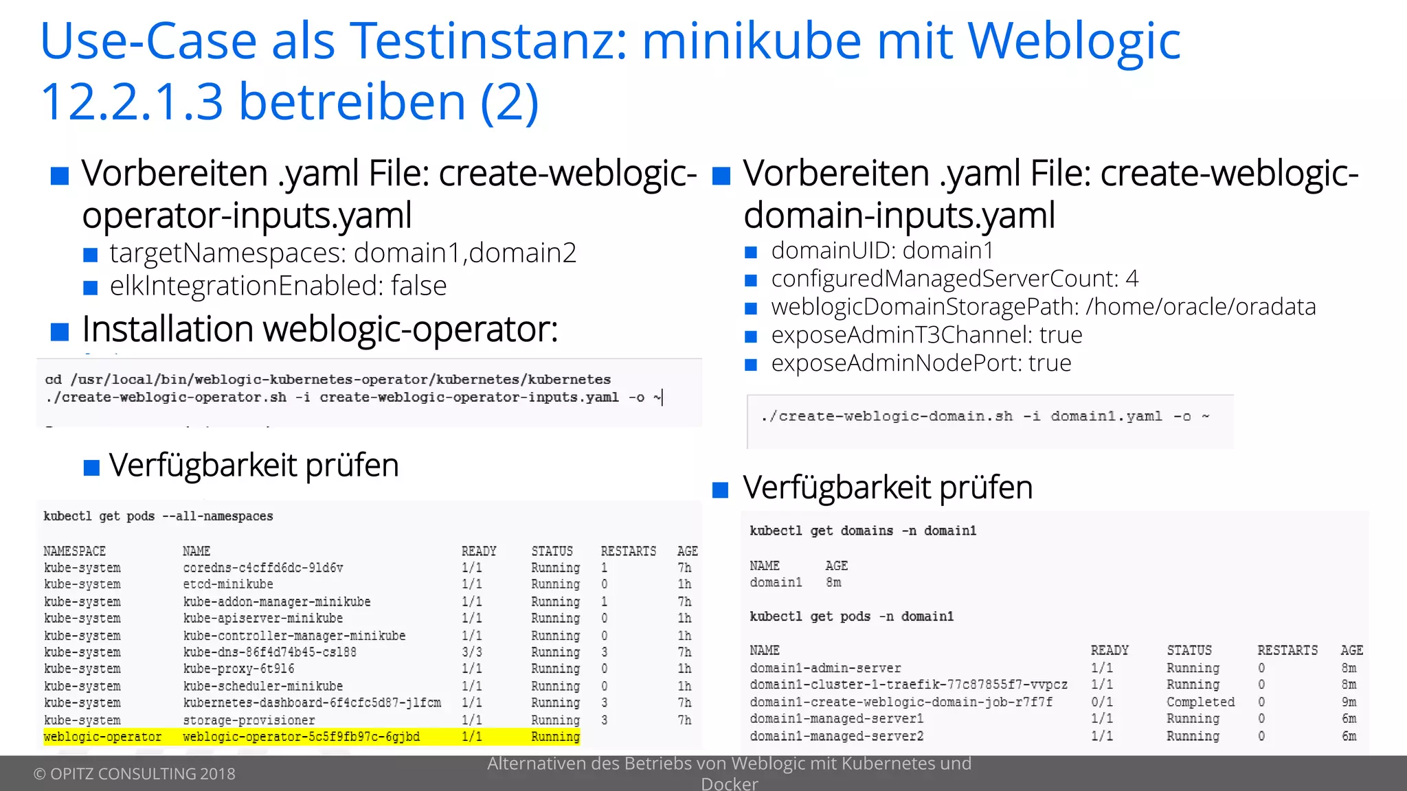 © OPITZ CONSULTING 2018
Use-Case als Testinstanz: minikube mit Weblogic
12.2.1.3 betreiben (2)
 Vorbereiten .yaml File: create-weblogic-
operator-inputs.yaml
 targetNamespaces: domain1,domain2
 elkIntegrationEnabled: false
 Installation weblogic-operator:
 Verfügbarkeit prüfen
Alternativen des Betriebs von Weblogic mit Kubernetes und
Docker
 Vorbereiten .yaml File: create-weblogic-
domain-inputs.yaml
 domainUID: domain1
 configuredManagedServerCount: 4
 weblogicDomainStoragePath: /home/oracle/oradata
 exposeAdminT3Channel: true
 exposeAdminNodePort: true
 Verfügbarkeit prüfen
 