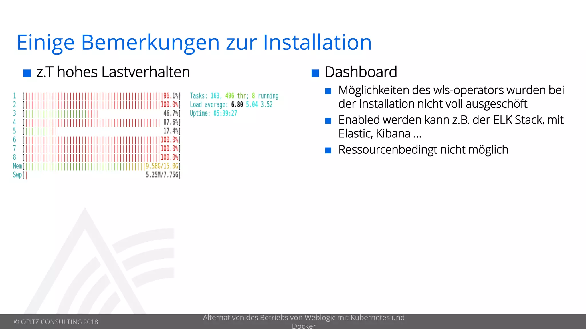 © OPITZ CONSULTING 2018
Einige Bemerkungen zur Installation
 z.T hohes Lastverhalten
Alternativen des Betriebs von Weblogic mit Kubernetes und
Docker
 Dashboard
 Möglichkeiten des wls-operators wurden bei
der Installation nicht voll ausgeschöft
 Enabled werden kann z.B. der ELK Stack, mit
Elastic, Kibana …
 Ressourcenbedingt nicht möglich
 