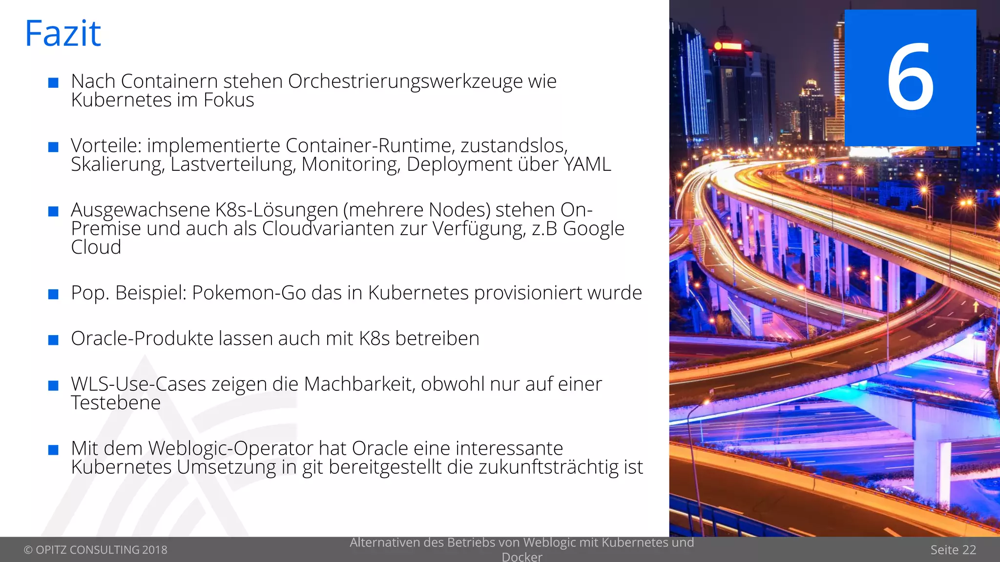 © OPITZ CONSULTING 2018 Seite 22
Fazit
 Nach Containern stehen Orchestrierungswerkzeuge wie
Kubernetes im Fokus
 Vorteile: implementierte Container-Runtime, zustandslos,
Skalierung, Lastverteilung, Monitoring, Deployment über YAML
 Ausgewachsene K8s-Lösungen (mehrere Nodes) stehen On-
Premise und auch als Cloudvarianten zur Verfügung, z.B Google
Cloud
 Pop. Beispiel: Pokemon-Go das in Kubernetes provisioniert wurde
 Oracle-Produkte lassen auch mit K8s betreiben
 WLS-Use-Cases zeigen die Machbarkeit, obwohl nur auf einer
Testebene
 Mit dem Weblogic-Operator hat Oracle eine interessante
Kubernetes Umsetzung in git bereitgestellt die zukunftsträchtig ist
6
Alternativen des Betriebs von Weblogic mit Kubernetes und
Docker
 