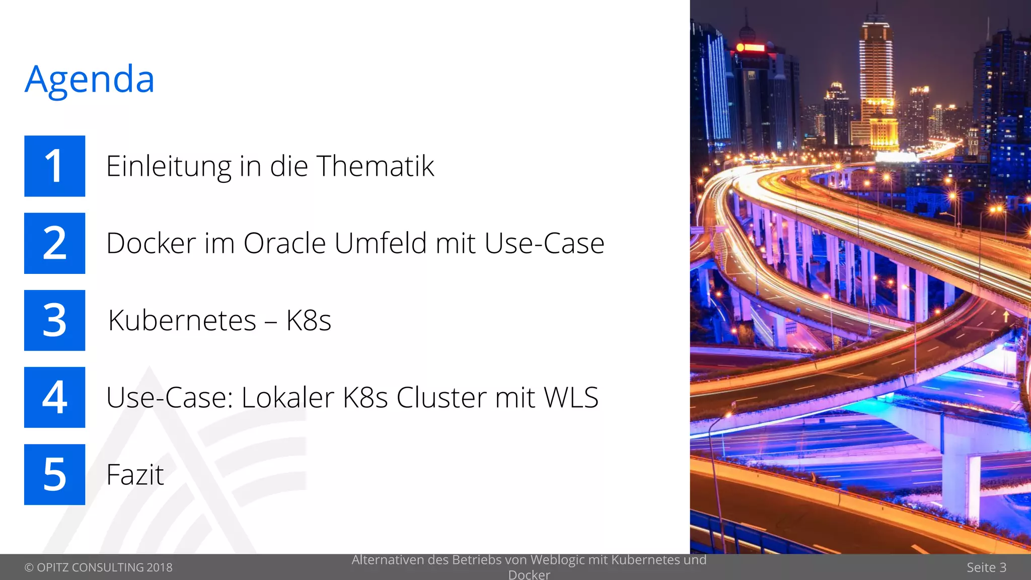 © OPITZ CONSULTING 2018 Seite 3
Agenda
1
2
3
4
5
Einleitung in die Thematik
Docker im Oracle Umfeld mit Use-Case
Kubernetes – K8s
Use-Case: Lokaler K8s Cluster mit WLS
Fazit
Alternativen des Betriebs von Weblogic mit Kubernetes und
Docker
 