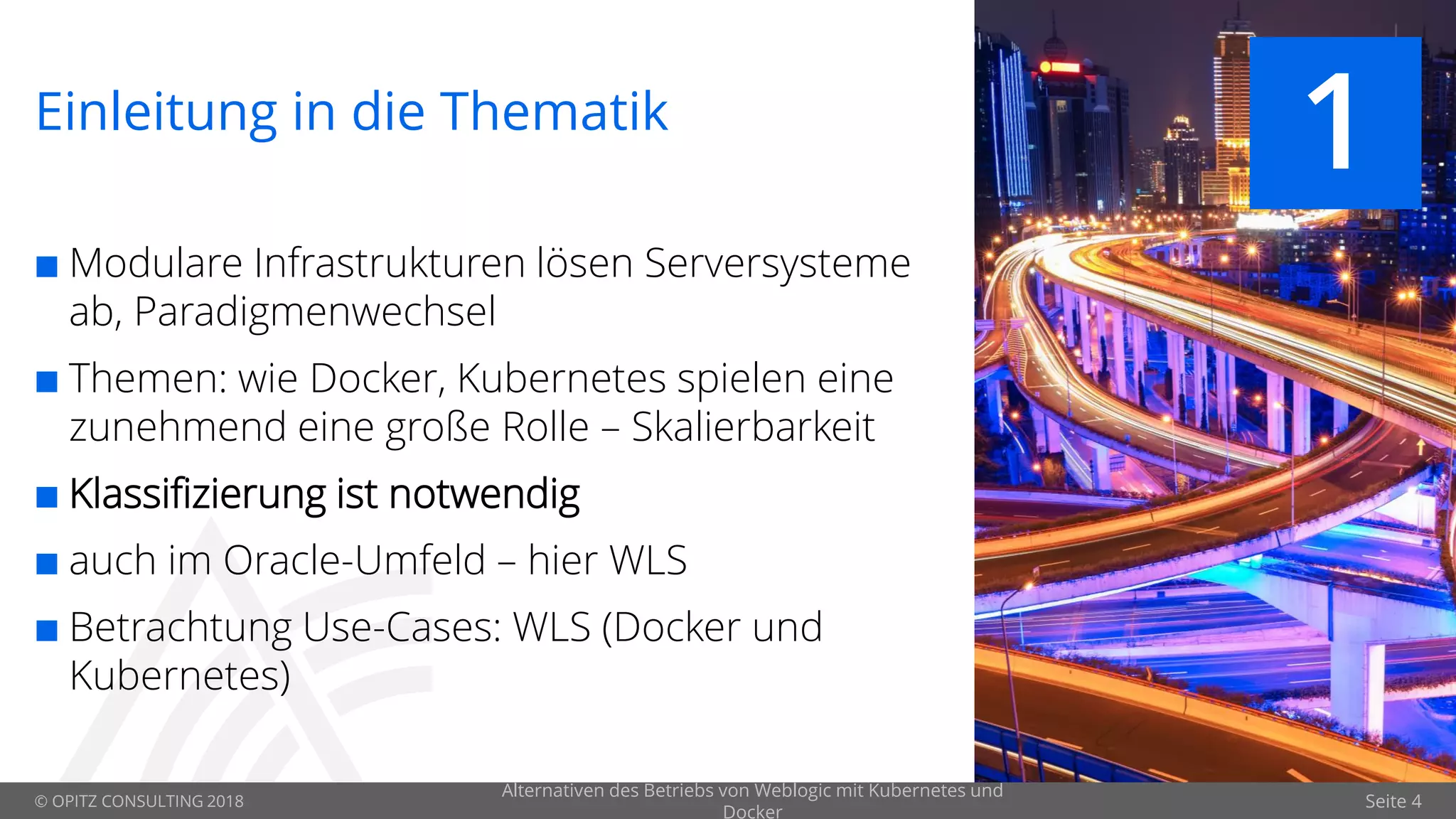 © OPITZ CONSULTING 2018 Seite 4
Einleitung in die Thematik
 Modulare Infrastrukturen lösen Serversysteme
ab, Paradigmenwechsel
 Themen: wie Docker, Kubernetes spielen eine
zunehmend eine große Rolle – Skalierbarkeit
 Klassifizierung ist notwendig
 auch im Oracle-Umfeld – hier WLS
 Betrachtung Use-Cases: WLS (Docker und
Kubernetes)
1
Alternativen des Betriebs von Weblogic mit Kubernetes und
Docker
 