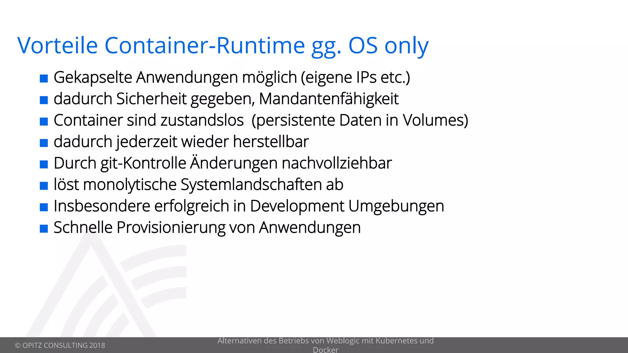 © OPITZ CONSULTING 2018
Vorteile Container-Runtime gg. OS only
 Gekapselte Anwendungen möglich (eigene IPs etc.)
 dadurch Sicherheit gegeben, Mandantenfähigkeit
 Container sind zustandslos (persistente Daten in Volumes)
 dadurch jederzeit wieder herstellbar
 Durch git-Kontrolle Änderungen nachvollziehbar
 löst monolytische Systemlandschaften ab
 Insbesondere erfolgreich in Development Umgebungen
 Schnelle Provisionierung von Anwendungen
Alternativen des Betriebs von Weblogic mit Kubernetes und
Docker
 