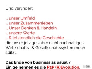 Und verändert
... unser Umfeld
... unser Zusammenleben
... Unser Denken & Handeln.
... unsere Werte
... & letztendlich die Geschichte
die unser jetziges aber nicht nachhaltiges
Wirt-schafts- & Gesellschaftssystem noch
stützt.
Das Ende von business as usual ?
Einige nennen es die P2P (R)Evolution.
 