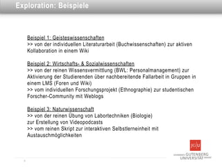 Dies ist eine Überschrift
Exploration: Beispiele



      Beispiel 1: Geisteswissenschaften
      >> von der individuellen Literaturarbeit (Buchwissenschaften) zur aktiven
      Kollaboration in einem Wiki

      Beispiel 2: Wirtschafts- & Sozialwissenschaften
      >> von der reinen Wissensvermittlung (BWL: Personalmanagement) zur
      Aktivierung der Studierenden über nachbereitende Fallarbeit in Gruppen in
      einem LMS (Foren und Wiki)
      >> vom individuellen Forschungsprojekt (Ethnographie) zur studentischen
      Forscher-Community mit Weblogs

      Beispiel 3: Naturwissenschaft
      >> von der reinen Übung von Labortechniken (Biologie)
      zur Erstellung von Videopodcasts
      >> vom reinen Skript zur interaktiven Selbstlerneinheit mit
      Austauschmöglichkeiten



  9
 