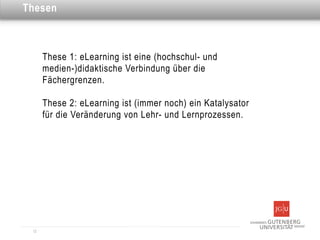 Dies ist eine Überschrift
Thesen



       These 1: eLearning ist eine (hochschul- und
       medien-)didaktische Verbindung über die
       Fächergrenzen.

       These 2: eLearning ist (immer noch) ein Katalysator
       für die Veränderung von Lehr- und Lernprozessen.




  12
 