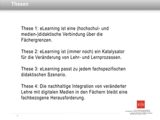 Dies ist eine Überschrift
Thesen



       These 1: eLearning ist eine (hochschul- und
       medien-)didaktische Verbindung über die
       Fächergrenzen.

       These 2: eLearning ist (immer noch) ein Katalysator
       für die Veränderung von Lehr- und Lernprozessen.

       These 3: eLearning passt zu jedem fachspezifischen
       didaktischen Szenario.

       These 4: Die nachhaltige Integration von veränderter
       Lehre mit digitalen Medien in den Fächern bleibt eine
       fachbezogene Herausforderung.


  12
 