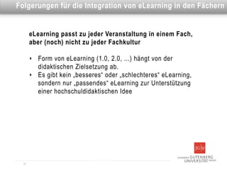 Dies ist eine Überschrift
Folgerungen für die Integration von eLearning in den Fächern


       eLearning passt zu jeder Veranstaltung in einem Fach,
       aber (noch) nicht zu jeder Fachkultur

       ‣   Form von eLearning (1.0, 2.0, ...) hängt von der
           didaktischen Zielsetzung ab.
       ‣   Es gibt kein „besseres“ oder „schlechteres“ eLearning,
           sondern nur „passendes“ eLearning zur Unterstützung
           einer hochschuldidaktischen Idee




  13
 
