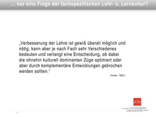 Dies ist eineFrage der fachspezifischen Lehr- u. Lernkultur?
... nur eine Überschrift




       „Verbesserung der Lehre ist gewiß überall möglich und
       nötig, kann aber je nach Fach sehr Verschiedenes
       bedeuten und verlangt eine Entscheidung, ob dabei
       die ohnehin kulturell dominanten Züge optimiert oder
       aber durch komplementäre Entwicklungen gebrochen
       werden sollten.“
                                                    (Huber, 1992 )




  15
 