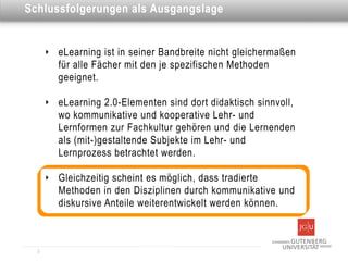 Dies ist eine Überschrift Ausgangslage
Schlussfolgerungen als


      ‣   eLearning ist in seiner Bandbreite nicht gleichermaßen
          für alle Fächer mit den je spezifischen Methoden
          geeignet.

      ‣   eLearning 2.0-Elementen sind dort didaktisch sinnvoll,
          wo kommunikative und kooperative Lehr- und
          Lernformen zur Fachkultur gehören und die Lernenden
          als (mit-)gestaltende Subjekte im Lehr- und
          Lernprozess betrachtet werden.

      ‣   Gleichzeitig scheint es möglich, dass tradierte
          Methoden in den Disziplinen durch kommunikative und
          diskursive Anteile weiterentwickelt werden können.



  2
 