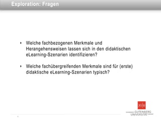 Dies ist eine Überschrift
Exploration: Fragen




      ‣   Welche fachbezogenen Merkmale und
          Herangehensweisen lassen sich in den didaktischen
          eLearning-Szenarien identifizieren?

      ‣   Welche fachübergreifenden Merkmale sind für (erste)
          didaktische eLearning-Szenarien typisch?




  4
 