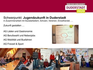 Schwerpunkt: Jugendzukunft in Duderstadt
in Zusammenarbeit mit Sozialarbeitern, Schulen, Vereinen, Einzelhandel, …

Zukunft gestalten …

AG Läden und Gastronomie
AG Berufswahl und Nebenjobs
AG Mobilität und Busfahren
AG Freizeit & Sport
 
