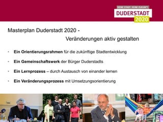 Masterplan Duderstadt 2020 -
                               Veränderungen aktiv gestalten

•   Ein Orientierungsrahmen für die zukünftige Stadtentwicklung

•   Ein Gemeinschaftswerk der Bürger Duderstadts

•   Ein Lernprozess – durch Austausch von einander lernen

•   Ein Veränderungsprozess mit Umsetzungsorientierung
 