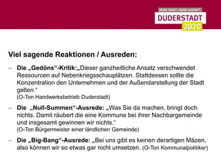 Viel sagende Reaktionen / Ausreden:
  Die „Gedöns“-Kritik:„Dieser ganzheitliche Ansatz verschwendet
  Ressourcen auf Nebenkriegsschauplätzen. Stattdessen sollte die
  Konzentration den Unternehmen und der Außendarstellung der Stadt
  gelten.“
  (O-Ton Handwerksbetrieb Duderstadt)
  Die „Null-Summen“-Ausrede: „Was Sie da machen, bringt doch
  nichts. Damit räubert die eine Kommune bei ihrer Nachbargemeinde
  und insgesamt gewinnen wir nichts.“
  (O-Ton Bürgermeister einer ländlichen Gemeinde)
  Die „Big-Bang“-Ausrede: „Bei uns gibt es keinen derartigen Mäzen,
  also können wir so etwas gar nicht umsetzen. (O-Ton Kommunalpolitiker)
 