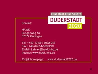 Kontakt:

HAWK
Büsgenweg 1a
37077 Göttingen

Tel. ++49- (0)551-5032-248
Fax ++49-(0)551-5032299
E-Mail: Lahner@hawk-hhg.de
Internet: www.hawk-hhg.de

Projekthomepage:   www.duderstadt2020.de


                                           23
 
