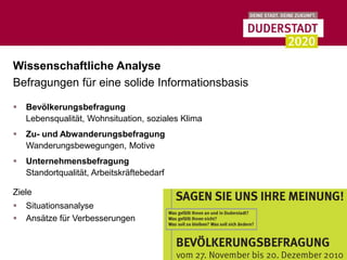 Wissenschaftliche Analyse
Befragungen für eine solide Informationsbasis

   Bevölkerungsbefragung
    Lebensqualität, Wohnsituation, soziales Klima
   Zu- und Abwanderungsbefragung
    Wanderungsbewegungen, Motive
   Unternehmensbefragung
    Standortqualität, Arbeitskräftebedarf

Ziele
   Situationsanalyse
   Ansätze für Verbesserungen
 