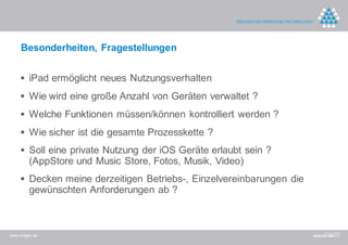 Besonderheiten, Fragestellungen


     iPad ermöglicht neues Nutzungsverhalten
     Wie wird eine große Anzahl von Geräten verwaltet ?
     Welche Funktionen müssen/können kontrolliert werden ?
     Wie sicher ist die gesamte Prozesskette ?
     Soll eine private Nutzung der iOS Geräte erlaubt sein ?
         (AppStore und Music Store, Fotos, Musik, Video)
     Decken meine derzeitigen Betriebs-, Einzelvereinbarungen die
         gewünschten Anforderungen ab ?



www.dreger.de
 