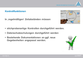 Kontrollfunktionen


    In ‚regelmäßigen‘ Zeitabständen müssen


     stichprobenartige Kontrollen durchgeführt werden.

     Datenschutzschulungen durchgeführt werden

     Bestehende Dokumentationen an ggf. neue
         Gegebenheiten angepasst werden.




www.dreger.de
 
