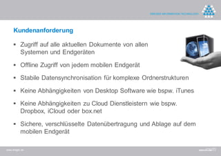 Kundenanforderung

      Zugriff auf alle aktuellen Dokumente von allen
          Systemen und Endgeräten

      Offline Zugriff von jedem mobilen Endgerät

      Stabile Datensynchronisation für komplexe Ordnerstrukturen

      Keine Abhängigkeiten von Desktop Software wie bspw. iTunes

      Keine Abhängigkeiten zu Cloud Dienstleistern wie bspw.
          Dropbox, iCloud oder box.net

      Sichere, verschlüsselte Datenübertragung und Ablage auf dem
          mobilen Endgerät

www.dreger.de
 
