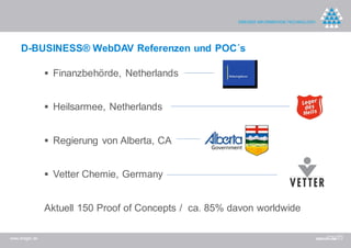 D-BUSINESS® WebDAV Referenzen und POC´s

                 Finanzbehörde, Netherlands


                 Heilsarmee, Netherlands


                 Regierung von Alberta, CA


                 Vetter Chemie, Germany


                Aktuell 150 Proof of Concepts / ca. 85% davon worldwide

www.dreger.de
 